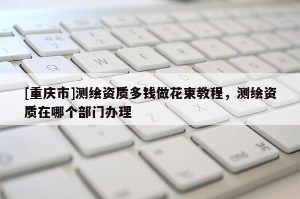 [重慶市]測繪資質(zhì)多錢做花束教程，測繪資質(zhì)在哪個部門辦理