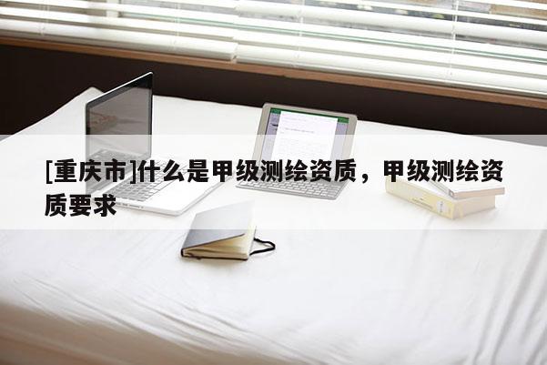 [重慶市]什么是甲級測繪資質(zhì)，甲級測繪資質(zhì)要求