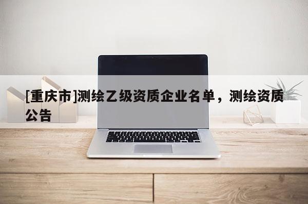 [重慶市]測(cè)繪乙級(jí)資質(zhì)企業(yè)名單，測(cè)繪資質(zhì)公告