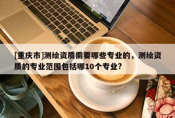 [重慶市]測繪資質(zhì)需要哪些專業(yè)的，測繪資質(zhì)的專業(yè)范圍包括哪10個專業(yè)?