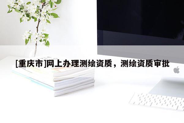 [重慶市]網(wǎng)上辦理測繪資質(zhì)，測繪資質(zhì)審批