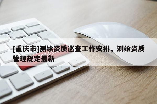 [重慶市]測(cè)繪資質(zhì)巡查工作安排，測(cè)繪資質(zhì)管理規(guī)定最新