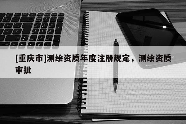 [重慶市]測(cè)繪資質(zhì)年度注冊(cè)規(guī)定，測(cè)繪資質(zhì)審批