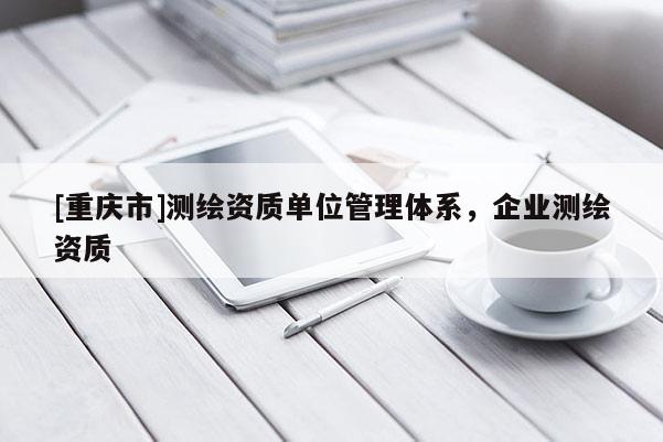 [重慶市]測繪資質(zhì)單位管理體系，企業(yè)測繪資質(zhì)