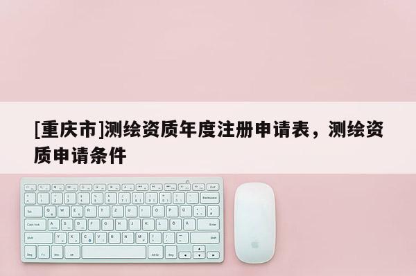 [重慶市]測繪資質(zhì)年度注冊申請表，測繪資質(zhì)申請條件