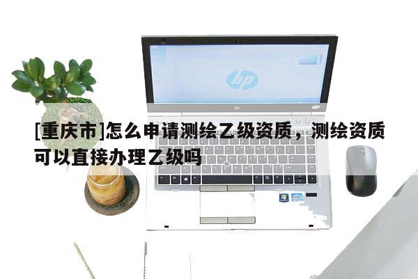 [重慶市]怎么申請測繪乙級資質(zhì)，測繪資質(zhì)可以直接辦理乙級嗎