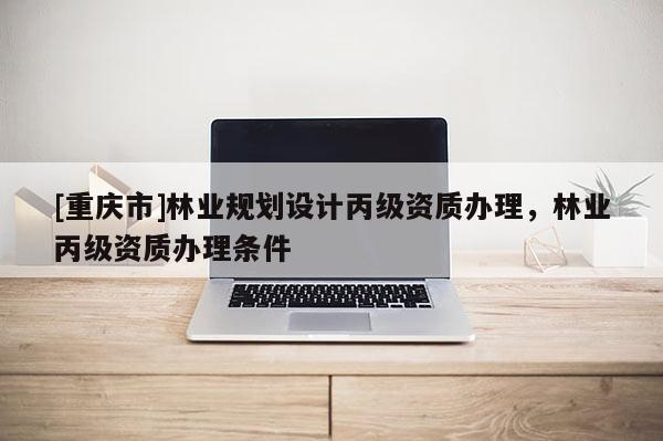 [重慶市]林業(yè)規(guī)劃設(shè)計丙級資質(zhì)辦理，林業(yè)丙級資質(zhì)辦理條件