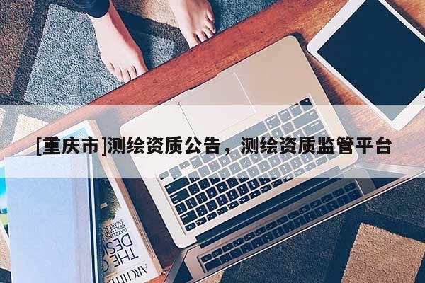 [重慶市]測(cè)繪資質(zhì)公告，測(cè)繪資質(zhì)監(jiān)管平臺(tái)