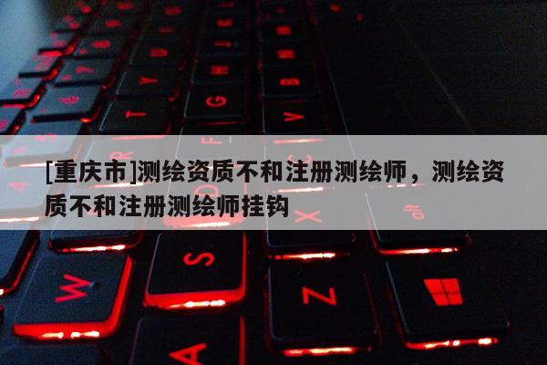 [重慶市]測繪資質(zhì)不和注冊測繪師，測繪資質(zhì)不和注冊測繪師掛鉤