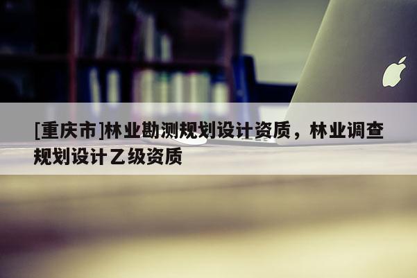 [重慶市]林業(yè)勘測(cè)規(guī)劃設(shè)計(jì)資質(zhì)，林業(yè)調(diào)查規(guī)劃設(shè)計(jì)乙級(jí)資質(zhì)