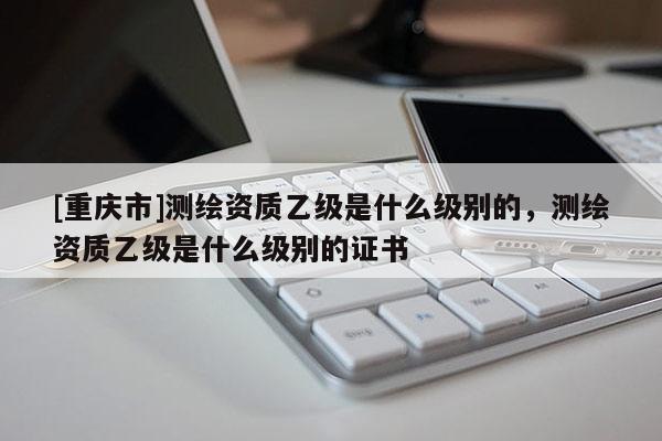 [重慶市]測繪資質(zhì)乙級是什么級別的，測繪資質(zhì)乙級是什么級別的證書
