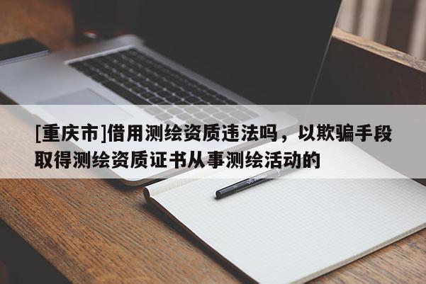 [重慶市]借用測繪資質(zhì)違法嗎，以欺騙手段取得測繪資質(zhì)證書從事測繪活動的