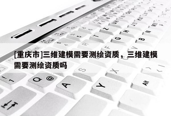 [重慶市]三維建模需要測繪資質(zhì)，三維建模需要測繪資質(zhì)嗎