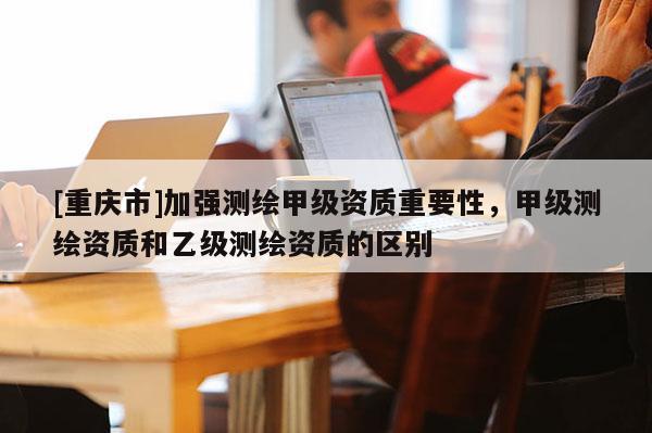 [重慶市]加強測繪甲級資質(zhì)重要性，甲級測繪資質(zhì)和乙級測繪資質(zhì)的區(qū)別