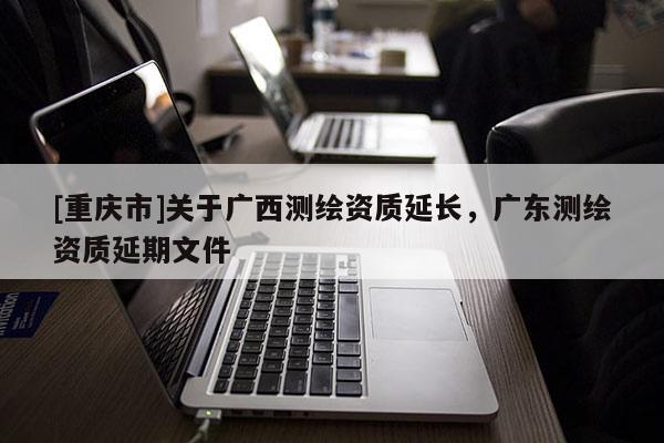 [重慶市]關(guān)于廣西測繪資質(zhì)延長，廣東測繪資質(zhì)延期文件
