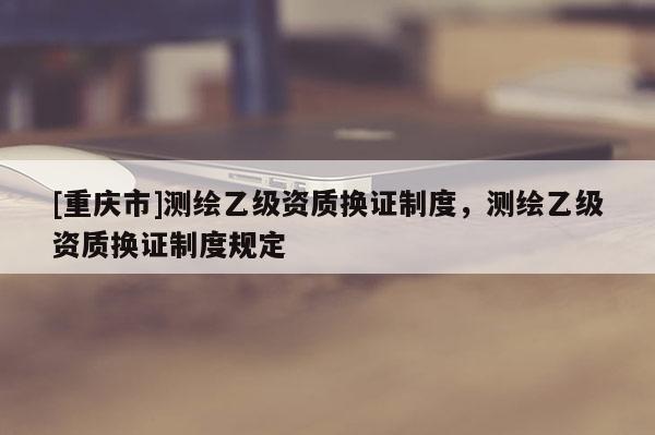 [重慶市]測繪乙級資質(zhì)換證制度，測繪乙級資質(zhì)換證制度規(guī)定