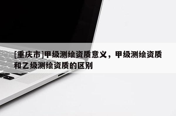 [重慶市]甲級測繪資質意義，甲級測繪資質和乙級測繪資質的區(qū)別