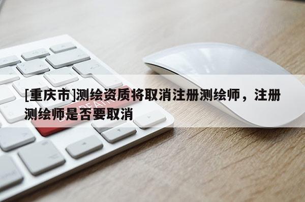 [重慶市]測繪資質(zhì)將取消注冊測繪師，注冊測繪師是否要取消
