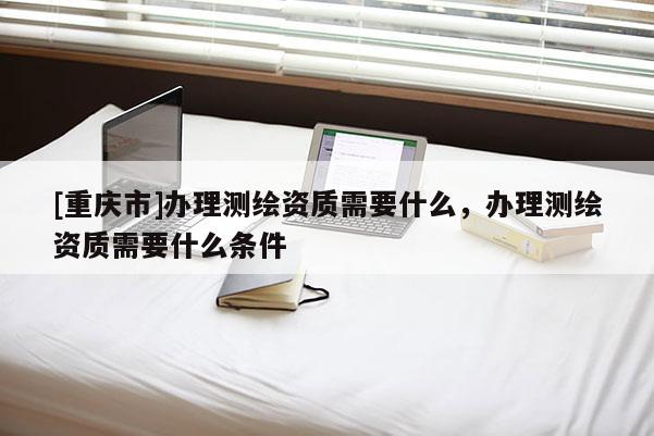 [重慶市]辦理測繪資質(zhì)需要什么，辦理測繪資質(zhì)需要什么條件