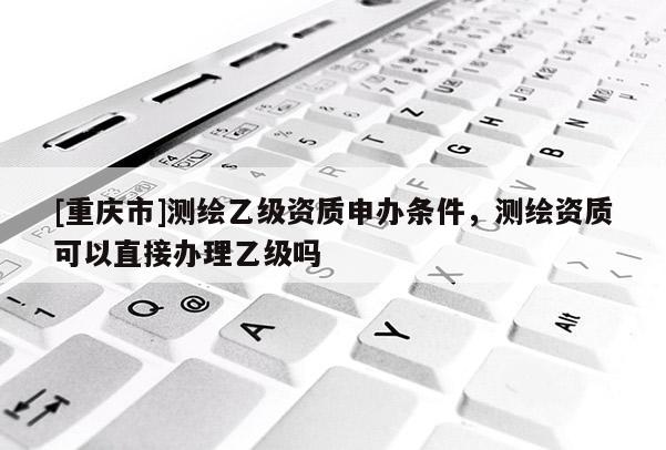 [重慶市]測繪乙級資質(zhì)申辦條件，測繪資質(zhì)可以直接辦理乙級嗎
