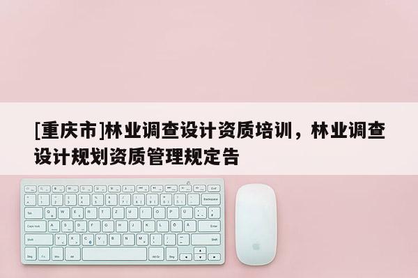 [重慶市]林業(yè)調(diào)查設(shè)計資質(zhì)培訓(xùn)，林業(yè)調(diào)查設(shè)計規(guī)劃資質(zhì)管理規(guī)定告