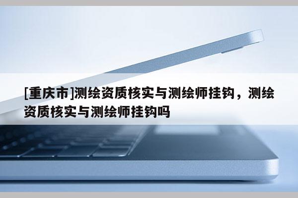 [重慶市]測(cè)繪資質(zhì)核實(shí)與測(cè)繪師掛鉤，測(cè)繪資質(zhì)核實(shí)與測(cè)繪師掛鉤嗎