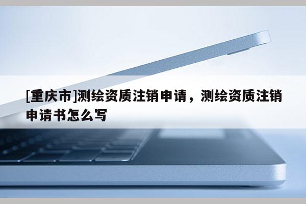 [重慶市]測繪資質(zhì)注銷申請，測繪資質(zhì)注銷申請書怎么寫