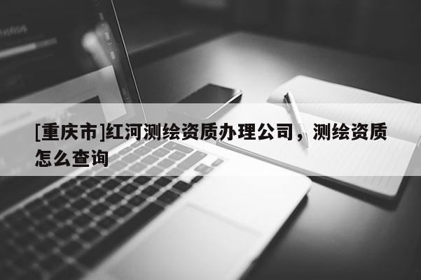 [重慶市]紅河測(cè)繪資質(zhì)辦理公司，測(cè)繪資質(zhì)怎么查詢(xún)