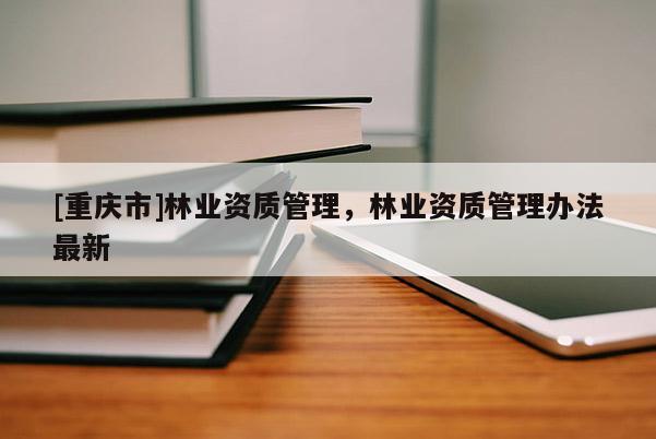 [重慶市]林業(yè)資質(zhì)管理，林業(yè)資質(zhì)管理辦法最新