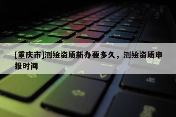 [重慶市]測(cè)繪資質(zhì)新辦要多久，測(cè)繪資質(zhì)申報(bào)時(shí)間