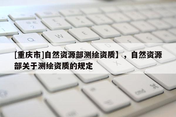 [重慶市]自然資源部測繪資質(zhì)】，自然資源部關(guān)于測繪資質(zhì)的規(guī)定