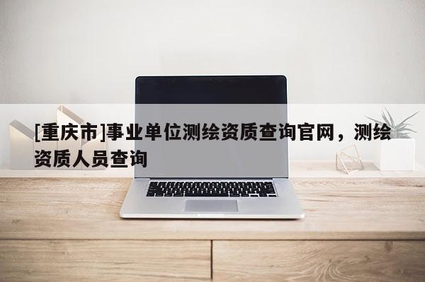[重慶市]事業(yè)單位測(cè)繪資質(zhì)查詢官網(wǎng)，測(cè)繪資質(zhì)人員查詢