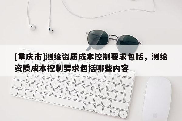 [重慶市]測繪資質(zhì)成本控制要求包括，測繪資質(zhì)成本控制要求包括哪些內(nèi)容