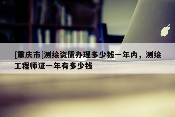 [重慶市]測繪資質(zhì)辦理多少錢一年內(nèi)，測繪工程師證一年有多少錢