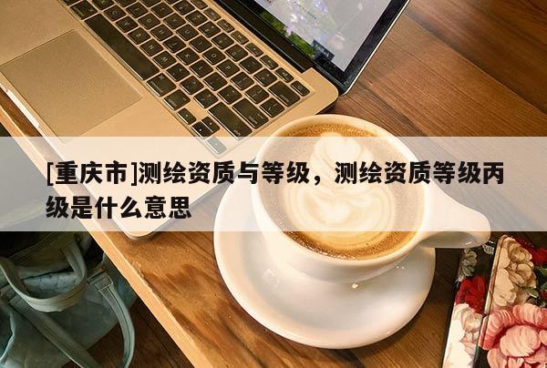 [重慶市]測繪資質(zhì)與等級(jí)，測繪資質(zhì)等級(jí)丙級(jí)是什么意思