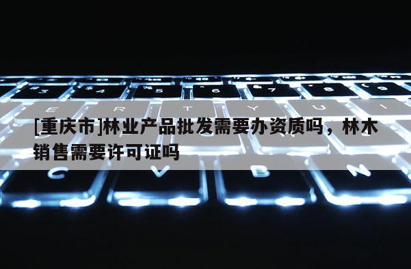 [重慶市]林業(yè)產(chǎn)品批發(fā)需要辦資質(zhì)嗎，林木銷售需要許可證嗎