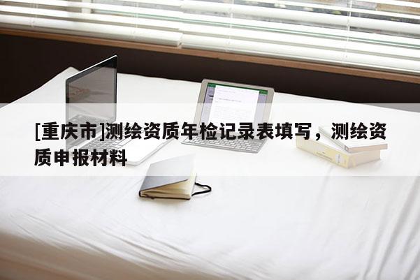 [重慶市]測(cè)繪資質(zhì)年檢記錄表填寫(xiě)，測(cè)繪資質(zhì)申報(bào)材料