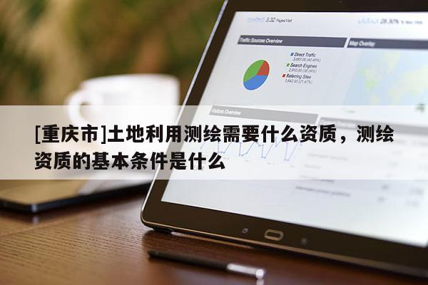 [重慶市]土地利用測繪需要什么資質(zhì)，測繪資質(zhì)的基本條件是什么