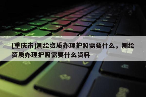 [重慶市]測繪資質辦理護照需要什么，測繪資質辦理護照需要什么資料