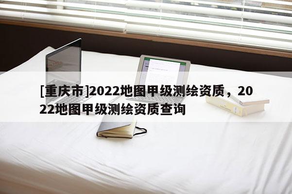 [重慶市]2022地圖甲級(jí)測(cè)繪資質(zhì)，2022地圖甲級(jí)測(cè)繪資質(zhì)查詢