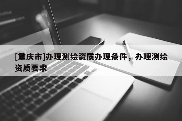 [重慶市]辦理測繪資質辦理條件，辦理測繪資質要求