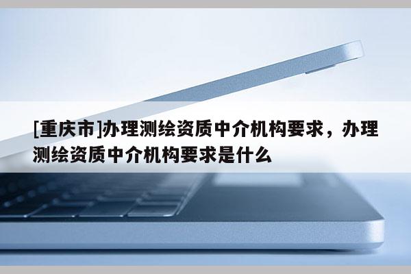 [重慶市]辦理測繪資質(zhì)中介機(jī)構(gòu)要求，辦理測繪資質(zhì)中介機(jī)構(gòu)要求是什么