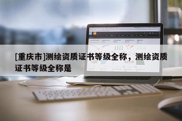 [重慶市]測(cè)繪資質(zhì)證書(shū)等級(jí)全稱，測(cè)繪資質(zhì)證書(shū)等級(jí)全稱是