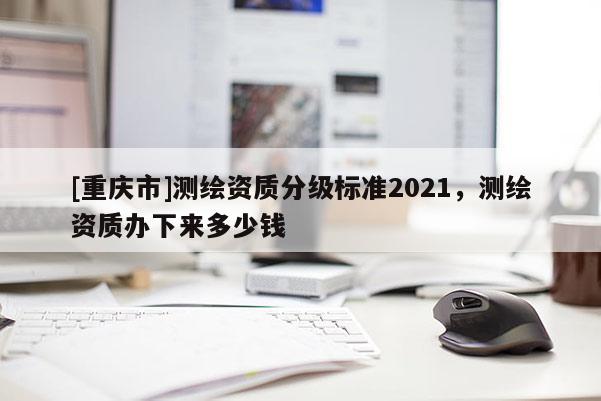 [重慶市]測(cè)繪資質(zhì)分級(jí)標(biāo)準(zhǔn)2021，測(cè)繪資質(zhì)辦下來多少錢