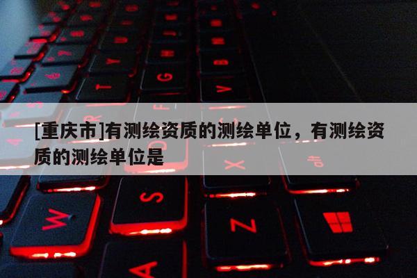 [重慶市]有測繪資質(zhì)的測繪單位，有測繪資質(zhì)的測繪單位是