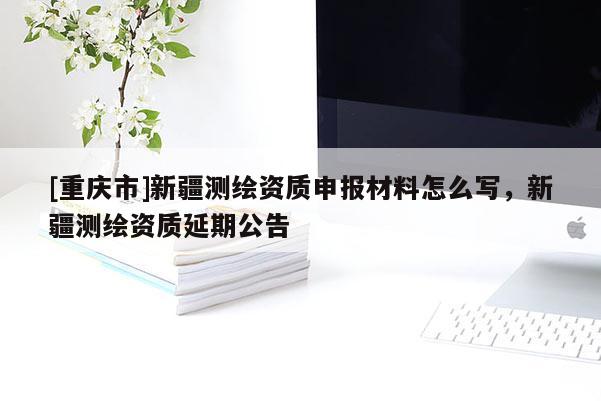 [重慶市]新疆測(cè)繪資質(zhì)申報(bào)材料怎么寫，新疆測(cè)繪資質(zhì)延期公告