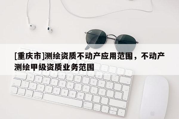 [重慶市]測繪資質(zhì)不動產(chǎn)應(yīng)用范圍，不動產(chǎn)測繪甲級資質(zhì)業(yè)務(wù)范圍