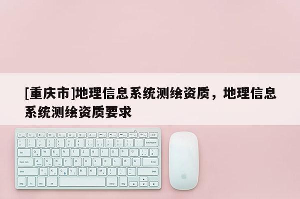 [重慶市]地理信息系統(tǒng)測(cè)繪資質(zhì)，地理信息系統(tǒng)測(cè)繪資質(zhì)要求