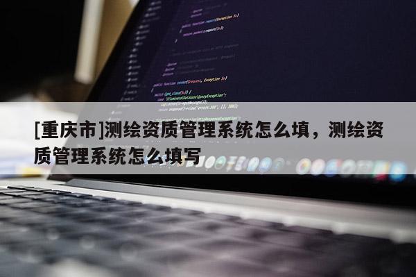 [重慶市]測繪資質管理系統(tǒng)怎么填，測繪資質管理系統(tǒng)怎么填寫