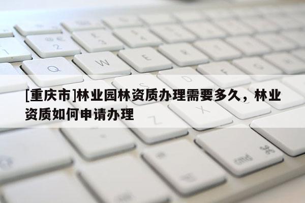 [重慶市]林業(yè)園林資質(zhì)辦理需要多久，林業(yè)資質(zhì)如何申請辦理